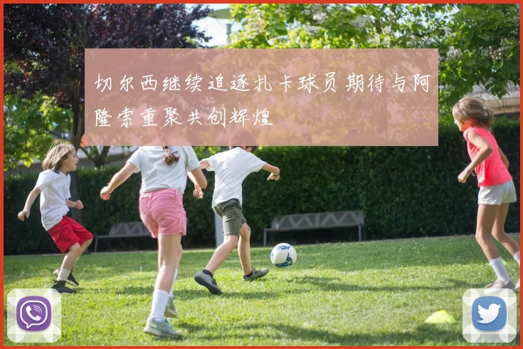 切尔西继续追逐扎卡球员期待与阿隆索重聚共创辉煌