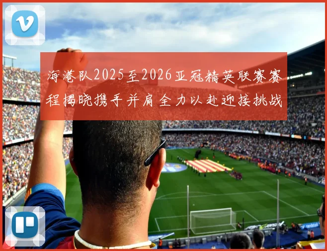 海港队2025至2026亚冠精英联赛赛程揭晓携手并肩全力以赴迎接挑战