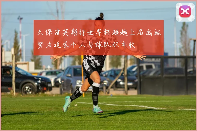 久保建英期待世界杯超越上届成就努力追求个人与球队双丰收