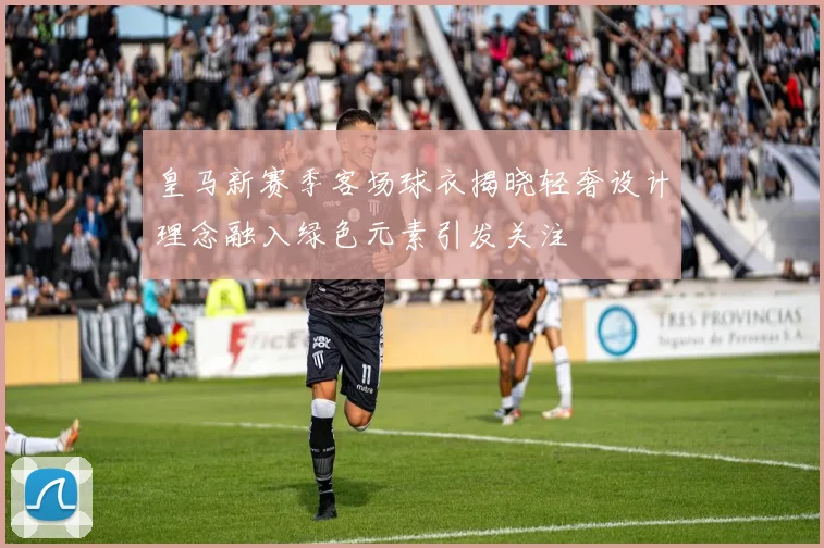 皇马新赛季客场球衣揭晓轻奢设计理念融入绿色元素引发关注