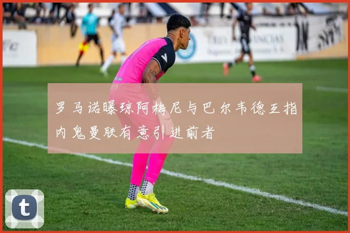 罗马诺曝琼阿梅尼与巴尔韦德互指内鬼曼联有意引进前者