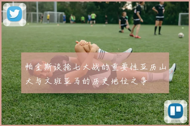 帕金斯谈抢七大战的重要性亚历山大与文班亚马的历史地位之争