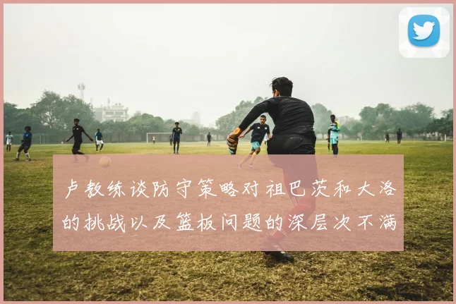 卢教练谈防守策略对祖巴茨和大洛的挑战以及篮板问题的深层次不满