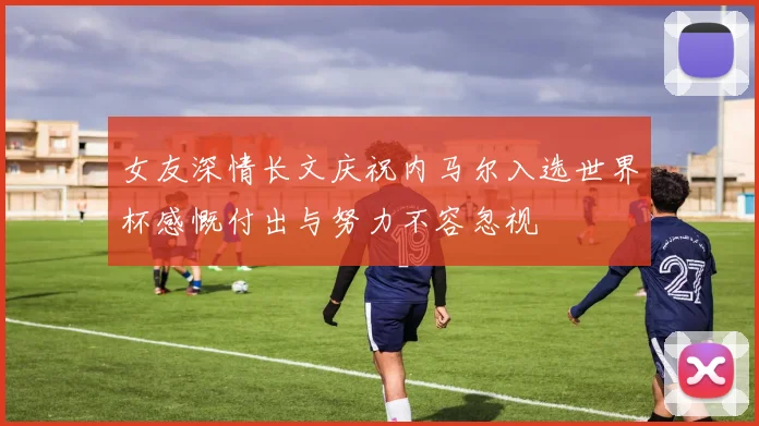 女友深情长文庆祝内马尔入选世界杯感慨付出与努力不容忽视
